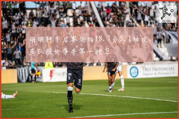 胡明轩季后赛场均18.7分5.1助攻,多队报价争夺第一控卫