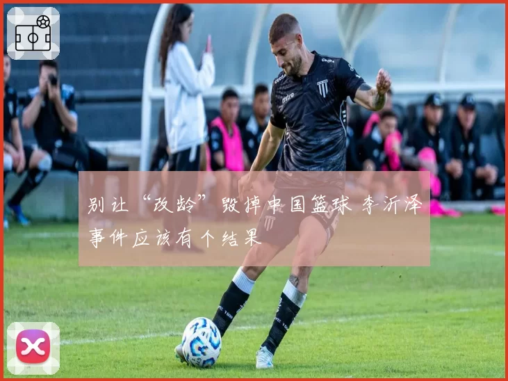 别让“改龄”毁掉中国篮球 李沂泽事件应该有个结果