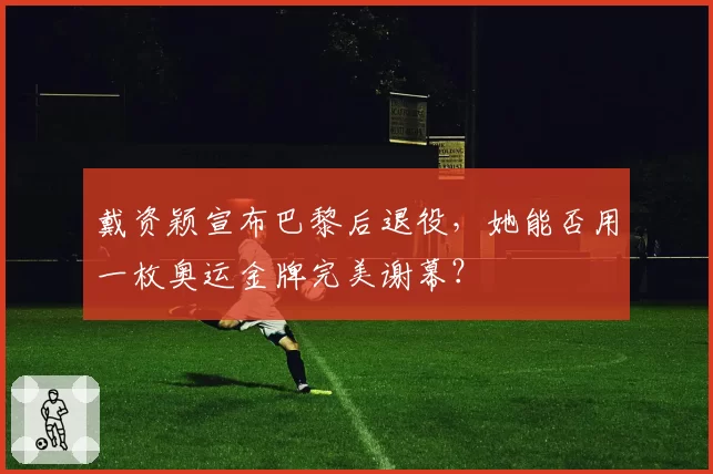 戴资颖宣布巴黎后退役，她能否用一枚奥运金牌完美谢幕？