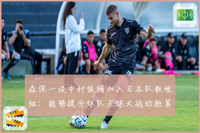 森保一谈中村俊辅加入日本队教练组：能够提升球队点球大战的胜算