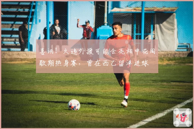 喜讯!久违外援可能会亮相申花间歇期热身赛,曾在西乙留洋进球