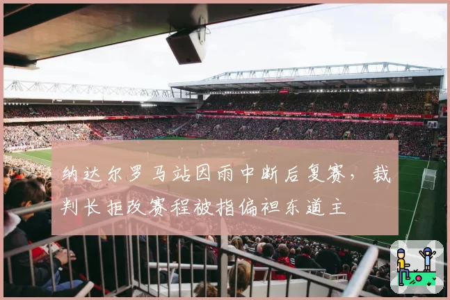 纳达尔罗马站因雨中断后复赛，裁判长拒改赛程被指偏袒东道主