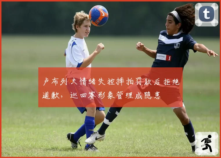 卢布列夫情绪失控摔拍罚款后拒绝道歉，巡回赛形象管理成隐患