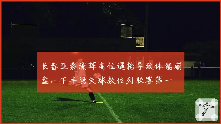 长春亚泰谢晖高位逼抢导致体能崩盘，下半场失球数位列联赛第一