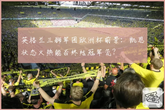 英格兰三狮军团欧洲杯前景：凯恩状态火热能否终结冠军荒？