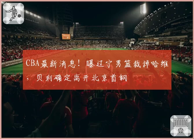 CBA最新消息！曝辽宁男篮裁掉哈维，贝利确定离开北京首钢