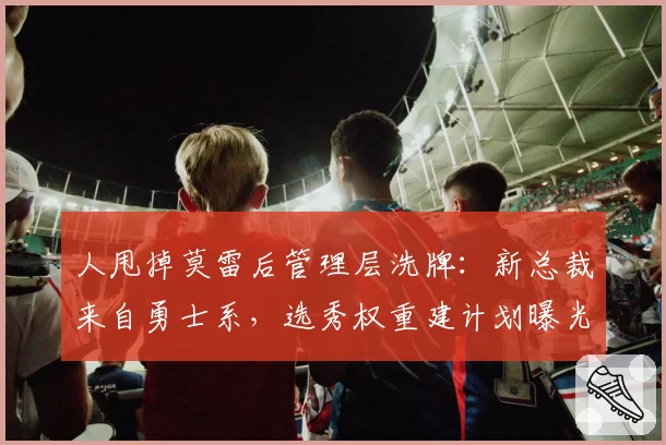 人甩掉莫雷后管理层洗牌:新总裁来自勇士系,选秀权重建计划曝光