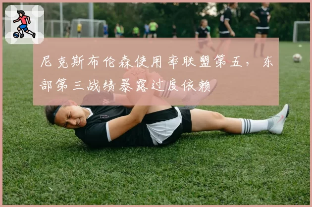 尼克斯布伦森使用率联盟第五，东部第三战绩暴露过度依赖