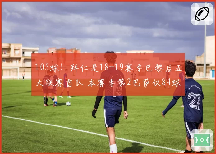 105球！拜仁是18-19赛季巴黎后五大联赛首队 本赛季第2巴萨仅84球