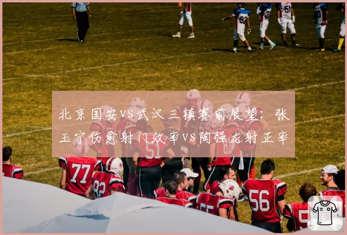 北京国安vs武汉三镇赛前展望：张玉宁伤愈射门效率vs陶强龙射正率35%成胜负手