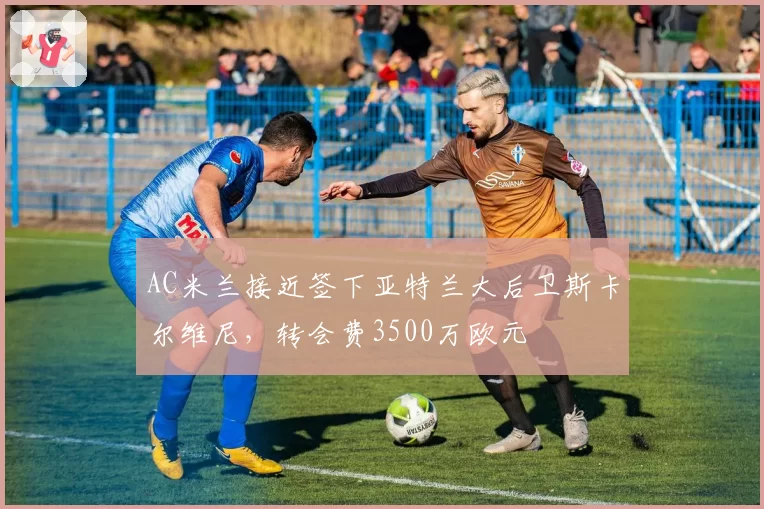 AC米兰接近签下亚特兰大后卫斯卡尔维尼，转会费3500万欧元
