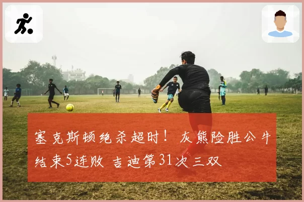 塞克斯顿绝杀超时！灰熊险胜公牛结束5连败 吉迪第31次三双