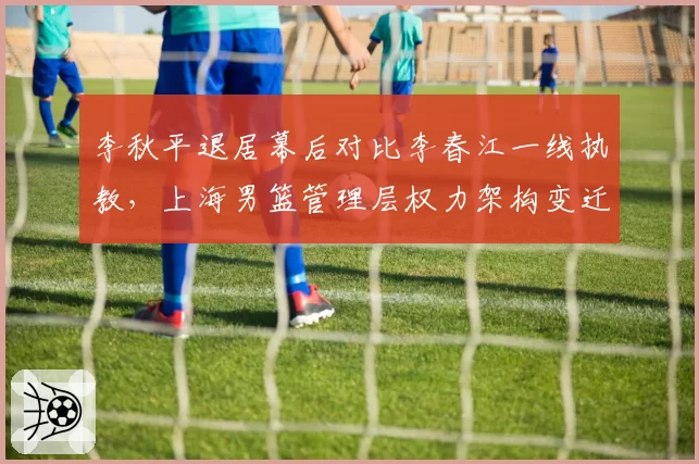 李秋平退居幕后对比李春江一线执教，上海男篮管理层权力架构变迁