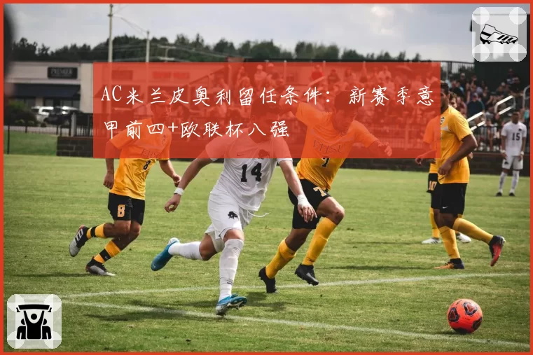 AC米兰皮奥利留任条件：新赛季意甲前四+欧联杯八强