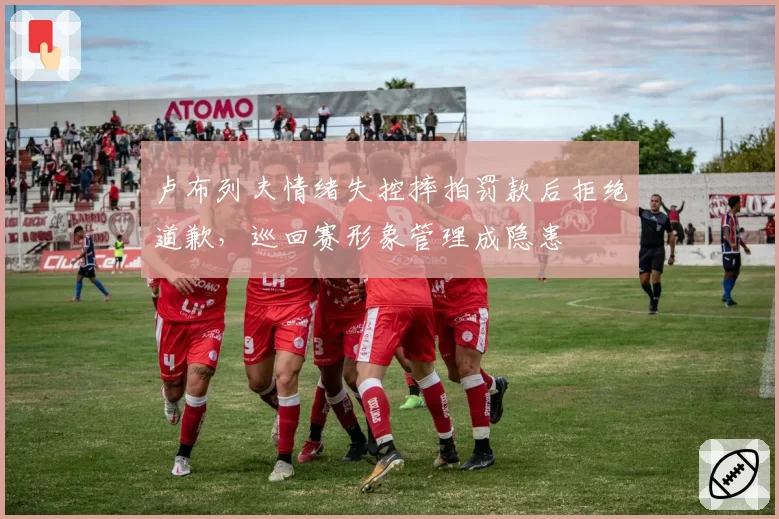 卢布列夫情绪失控摔拍罚款后拒绝道歉，巡回赛形象管理成隐患