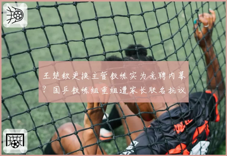 王楚钦更换主管教练实为竞聘内幕?国乒教练组重组遭家长联名抗议争议升级__br_