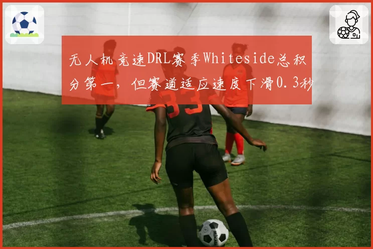 无人机竞速DRL赛季Whiteside总积分第一，但赛道适应速度下滑0.3秒