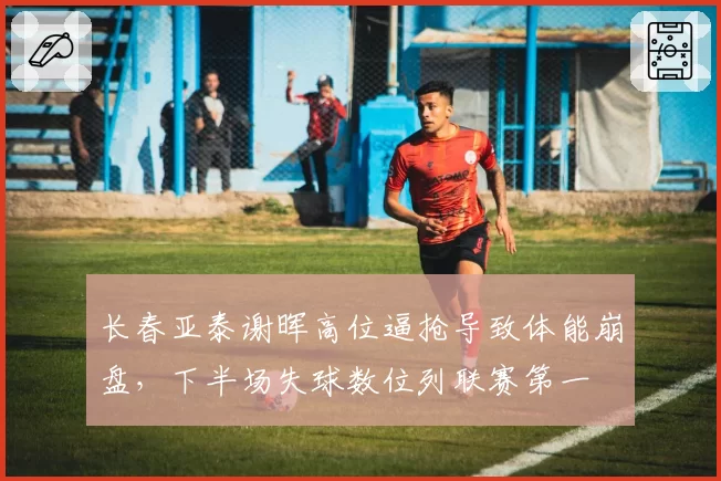 长春亚泰谢晖高位逼抢导致体能崩盘，下半场失球数位列联赛第一
