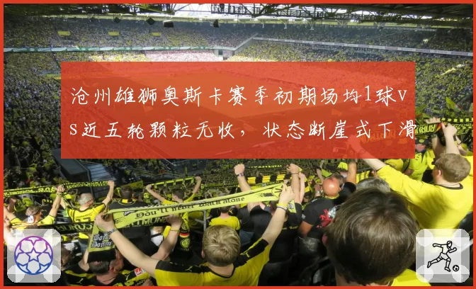 沧州雄狮奥斯卡赛季初期场均1球vs近五轮颗粒无收，状态断崖式下滑