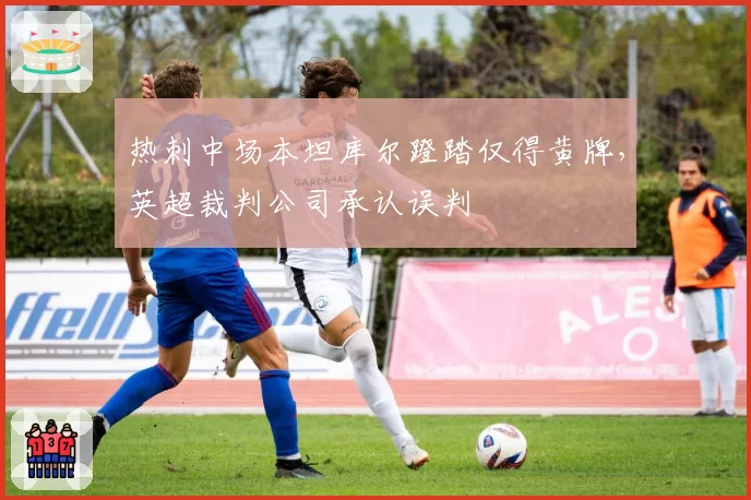 热刺中场本坦库尔蹬踏仅得黄牌，英超裁判公司承认误判