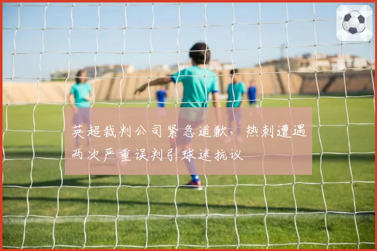 英超裁判公司紧急道歉,热刺遭遇两次严重误判引球迷抗议