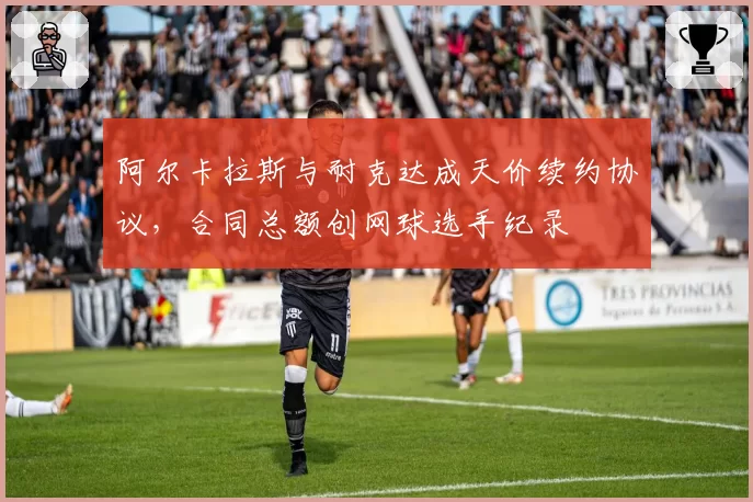 阿尔卡拉斯与耐克达成天价续约协议，合同总额创网球选手纪录