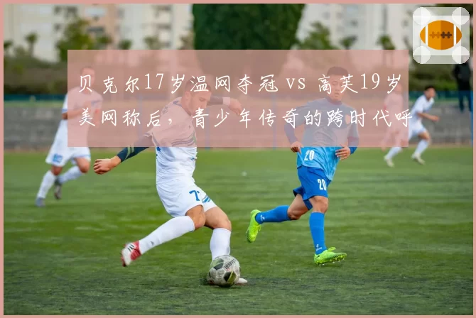 贝克尔17岁温网夺冠 vs 高芙19岁美网称后，青少年传奇的跨时代呼应