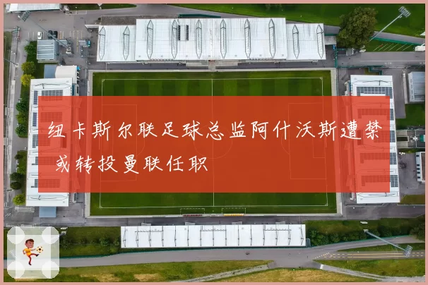 纽卡斯尔联足球总监阿什沃斯遭禁 或转投曼联任职