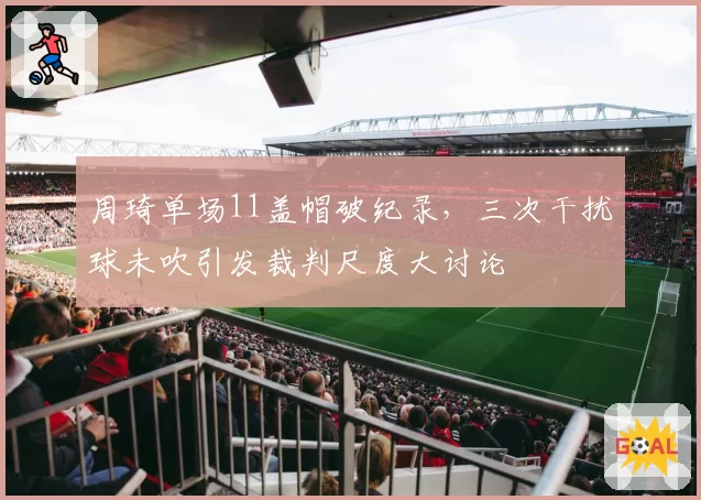周琦单场11盖帽破纪录，三次干扰球未吹引发裁判尺度大讨论