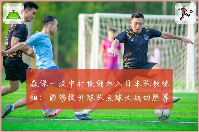 森保一谈中村俊辅加入日本队教练组：能够提升球队点球大战的胜算