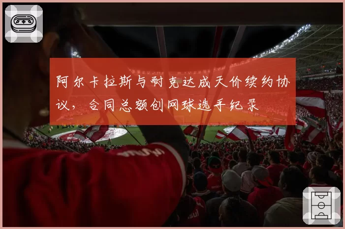 阿尔卡拉斯与耐克达成天价续约协议，合同总额创网球选手纪录