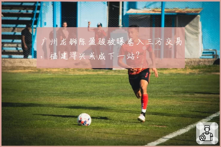 广州龙狮陈盈骏被曝卷入三方交易，福建浔兴或成下一站？