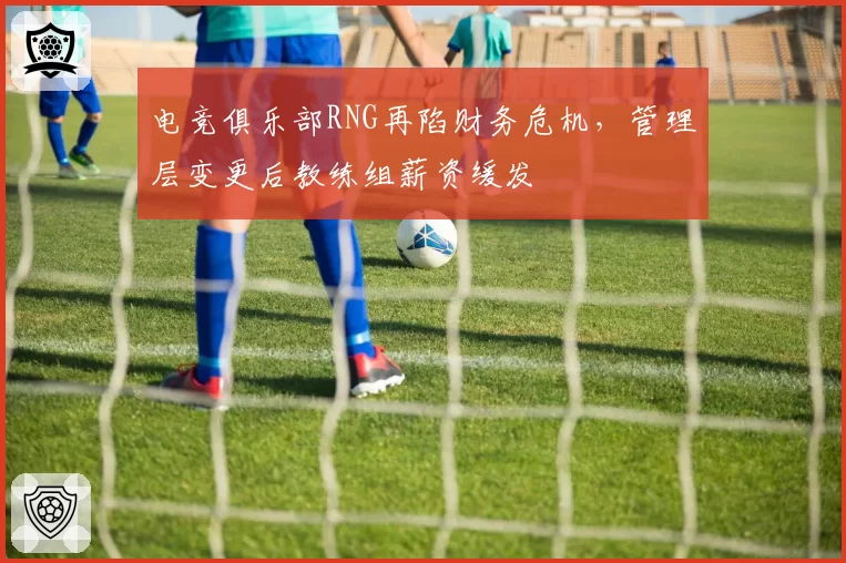 电竞俱乐部RNG再陷财务危机,管理层变更后教练组薪资缓发