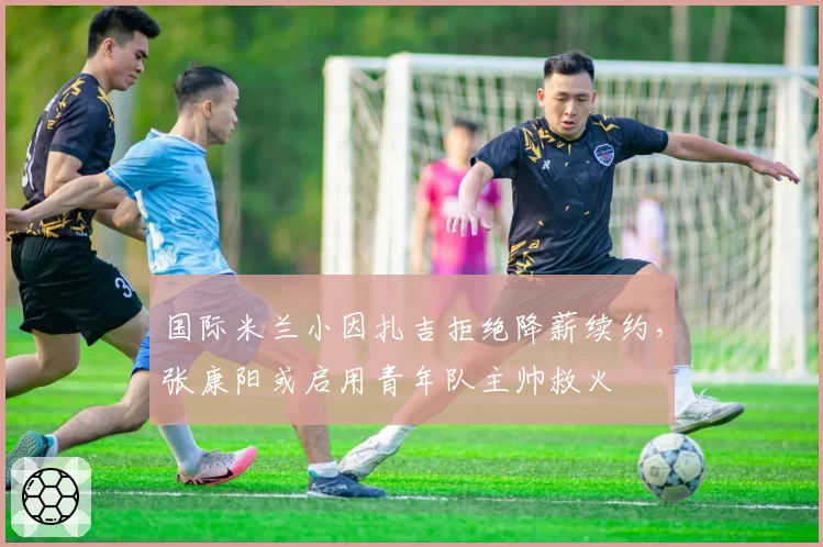国际米兰小因扎吉拒绝降薪续约，张康阳或启用青年队主帅救火