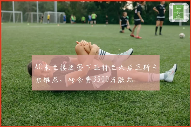 AC米兰接近签下亚特兰大后卫斯卡尔维尼,转会费3500万欧元