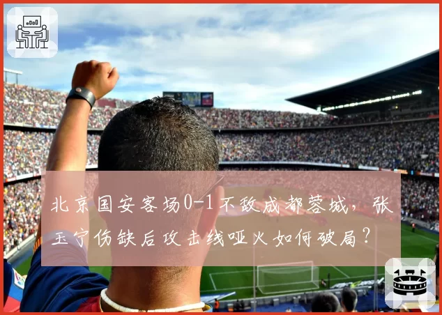 北京国安客场0-1不敌成都蓉城，张玉宁伤缺后攻击线哑火如何破局？