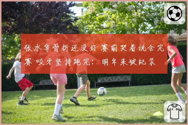 张水华骨折还没好 赛前哭着说会完赛 咬牙坚持跑完：明年来破纪录
