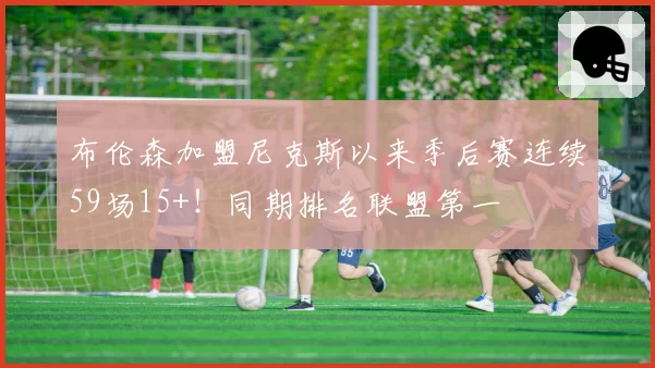 布伦森加盟尼克斯以来季后赛连续59场15+!同期排名联盟第一