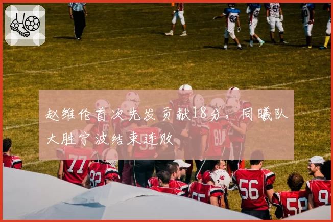 赵维伦首次先发贡献18分,同曦队大胜宁波结束连败