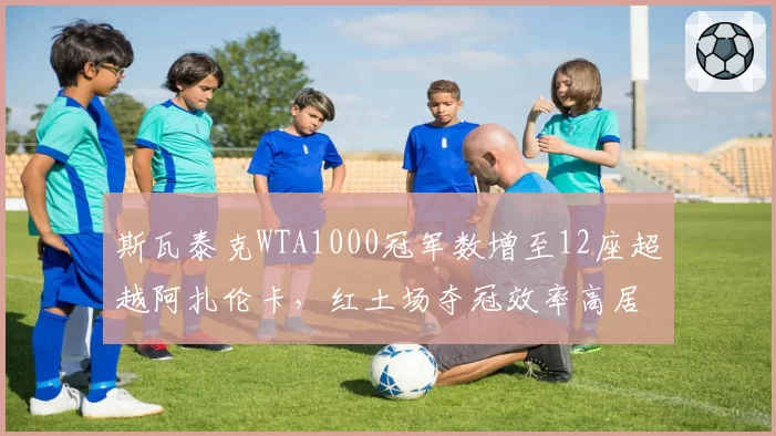 斯瓦泰克WTA1000冠军数增至12座超越阿扎伦卡，红土场夺冠效率高居现役女网第一