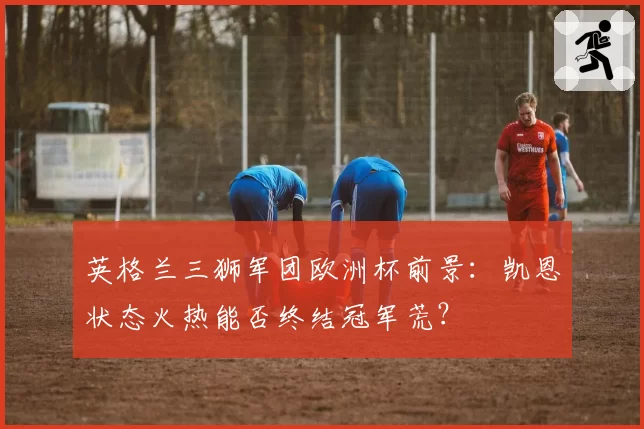 英格兰三狮军团欧洲杯前景：凯恩状态火热能否终结冠军荒？