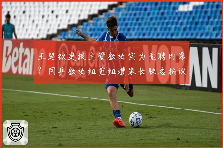 王楚钦更换主管教练实为竞聘内幕?国乒教练组重组遭家长联名抗议争议升级__br_