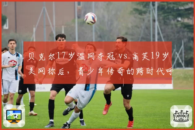 贝克尔17岁温网夺冠 vs 高芙19岁美网称后，青少年传奇的跨时代呼应