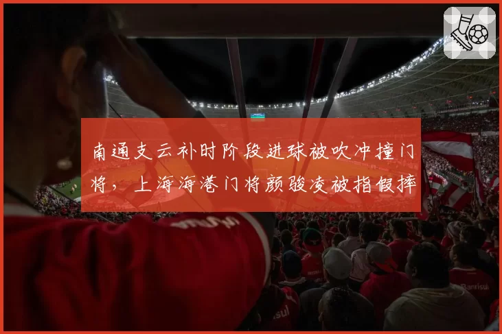 南通支云补时阶段进球被吹冲撞门将，上海海港门将颜骏凌被指假摔