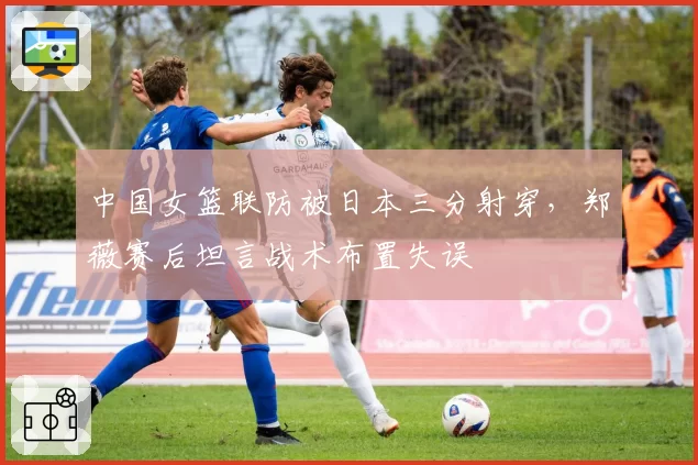 中国女篮联防被日本三分射穿,郑薇赛后坦言战术布置失误