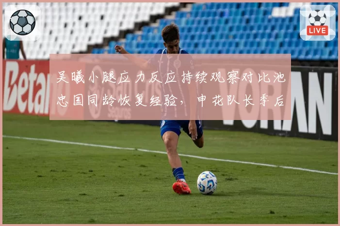 吴曦小腿应力反应持续观察对比池忠国同龄恢复经验,申花队长季后决定是否带伤出战足协杯