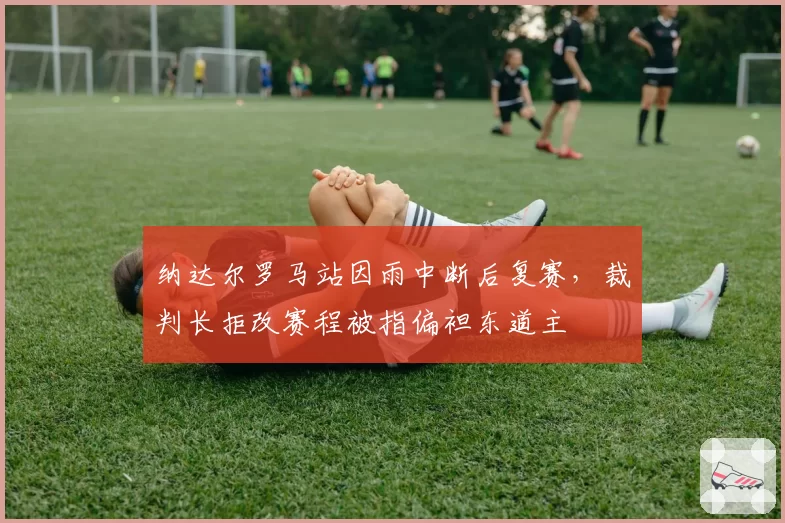 纳达尔罗马站因雨中断后复赛，裁判长拒改赛程被指偏袒东道主