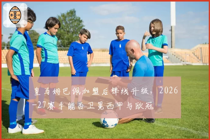 皇马姆巴佩加盟后锋线升级，2026-27赛季能否卫冕西甲与欧冠