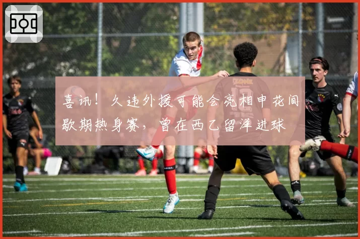 喜讯!久违外援可能会亮相申花间歇期热身赛,曾在西乙留洋进球