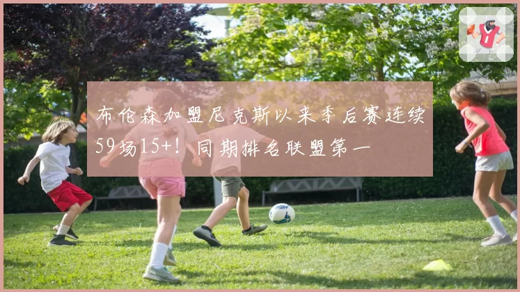 布伦森加盟尼克斯以来季后赛连续59场15+！同期排名联盟第一